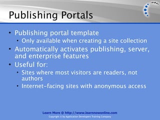 Publishing Portals
• Publishing portal template
  • Only available when creating a site collection
• Automatically activates publishing, server,
  and enterprise features
• Useful for:
  • Sites where most visitors are readers, not
    authors
  • Internet-facing sites with anonymous access




           Learn More @ http://www.learnnowonline.com
              Copyright © by Application Developers Training Company
 