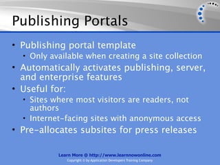 Publishing Portals
• Publishing portal template
  • Only available when creating a site collection
• Automatically activates publishing, server,
  and enterprise features
• Useful for:
  • Sites where most visitors are readers, not
    authors
  • Internet-facing sites with anonymous access
• Pre-allocates subsites for press releases

           Learn More @ http://www.learnnowonline.com
              Copyright © by Application Developers Training Company
 