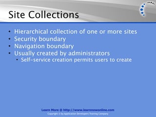 Site Collections
•   Hierarchical collection of one or more sites
•   Security boundary
•   Navigation boundary
•   Usually created by administrators
    • Self-service creation permits users to create




              Learn More @ http://www.learnnowonline.com
                 Copyright © by Application Developers Training Company
 