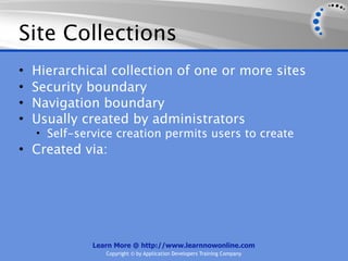 Site Collections
•   Hierarchical collection of one or more sites
•   Security boundary
•   Navigation boundary
•   Usually created by administrators
    • Self-service creation permits users to create
• Created via:




              Learn More @ http://www.learnnowonline.com
                 Copyright © by Application Developers Training Company
 