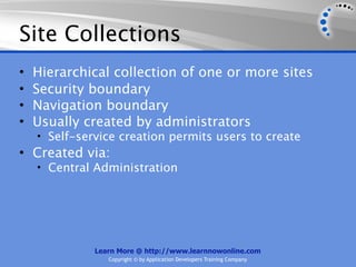 Site Collections
•   Hierarchical collection of one or more sites
•   Security boundary
•   Navigation boundary
•   Usually created by administrators
    • Self-service creation permits users to create
• Created via:
    • Central Administration




              Learn More @ http://www.learnnowonline.com
                 Copyright © by Application Developers Training Company
 