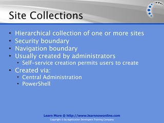 Site Collections
•   Hierarchical collection of one or more sites
•   Security boundary
•   Navigation boundary
•   Usually created by administrators
    • Self-service creation permits users to create
• Created via:
    • Central Administration
    • PowerShell




              Learn More @ http://www.learnnowonline.com
                 Copyright © by Application Developers Training Company
 