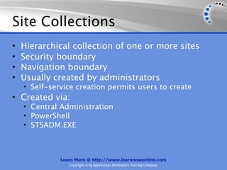 Site Collections
•   Hierarchical collection of one or more sites
•   Security boundary
•   Navigation boundary
•   Usually created by administrators
    • Self-service creation permits users to create
• Created via:
    • Central Administration
    • PowerShell
    • STSADM.EXE




              Learn More @ http://www.learnnowonline.com
                 Copyright © by Application Developers Training Company
 