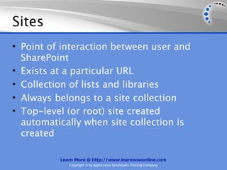 Sites
• Point of interaction between user and
  SharePoint
• Exists at a particular URL
• Collection of lists and libraries
• Always belongs to a site collection
• Top-level (or root) site created
  automatically when site collection is
  created

          Learn More @ http://www.learnnowonline.com
             Copyright © by Application Developers Training Company
 