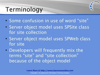Terminology
• Some confusion in use of word “site”
• Server object model uses SPSite class
  for site collection
• Server object model uses SPWeb class
  for site
• Developers will frequently mix the
  terms “site” and “site collection”
  because of the object model
         Learn More @ http://www.learnnowonline.com
            Copyright © by Application Developers Training Company
 