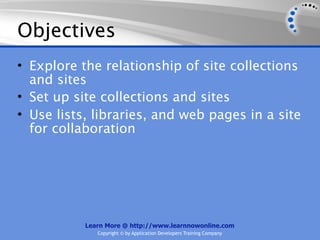 Objectives
• Explore the relationship of site collections
  and sites
• Set up site collections and sites
• Use lists, libraries, and web pages in a site
  for collaboration




           Learn More @ http://www.learnnowonline.com
              Copyright © by Application Developers Training Company
 