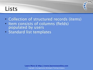 Lists
• Collection of structured records (items)
• Item consists of columns (ﬁelds)
  populated by users
• Standard list templates




          Learn More @ http://www.learnnowonline.com
             Copyright © by Application Developers Training Company
 