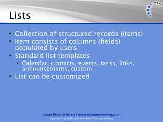 Lists
• Collection of structured records (items)
• Item consists of columns (ﬁelds)
  populated by users
• Standard list templates
  • Calendar, contacts, events, tasks, links,
    announcements, custom
• List can be customized




           Learn More @ http://www.learnnowonline.com
              Copyright © by Application Developers Training Company
 