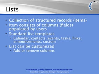 Lists
• Collection of structured records (items)
• Item consists of columns (ﬁelds)
  populated by users
• Standard list templates
  • Calendar, contacts, events, tasks, links,
    announcements, custom
• List can be customized
  • Add or remove columns




           Learn More @ http://www.learnnowonline.com
              Copyright © by Application Developers Training Company
 
