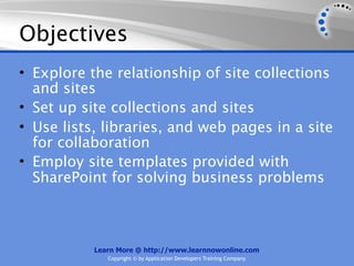 Objectives
• Explore the relationship of site collections
  and sites
• Set up site collections and sites
• Use lists, libraries, and web pages in a site
  for collaboration
• Employ site templates provided with
  SharePoint for solving business problems



           Learn More @ http://www.learnnowonline.com
              Copyright © by Application Developers Training Company
 