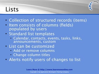 Lists
• Collection of structured records (items)
• Item consists of columns (ﬁelds)
  populated by users
• Standard list templates
  • Calendar, contacts, events, tasks, links,
    announcements, custom
• List can be customized
  • Add or remove columns
  • Change column titles
• Alerts notify users of changes to list

           Learn More @ http://www.learnnowonline.com
              Copyright © by Application Developers Training Company
 