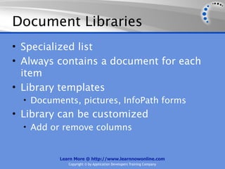 Document Libraries
• Specialized list
• Always contains a document for each
  item
• Library templates
  • Documents, pictures, InfoPath forms
• Library can be customized
  • Add or remove columns


          Learn More @ http://www.learnnowonline.com
             Copyright © by Application Developers Training Company
 