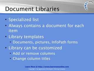 Document Libraries
• Specialized list
• Always contains a document for each
  item
• Library templates
  • Documents, pictures, InfoPath forms
• Library can be customized
  • Add or remove columns
  • Change column titles

          Learn More @ http://www.learnnowonline.com
             Copyright © by Application Developers Training Company
 