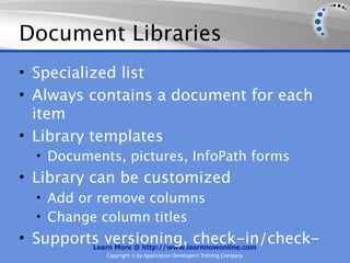 Document Libraries
• Specialized list
• Always contains a document for each
  item
• Library templates
  • Documents, pictures, InfoPath forms
• Library can be customized
  • Add or remove columns
  • Change column titles
• Supports versioning, check-in/check-
         Learn More @ http://www.learnnowonline.com
              Copyright © by Application Developers Training Company
 