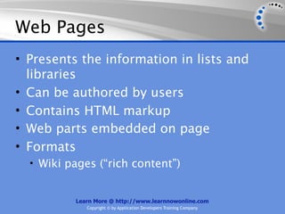 Web Pages
• Presents the information in lists and
  libraries
• Can be authored by users
• Contains HTML markup
• Web parts embedded on page
• Formats
  • Wiki pages (“rich content”)


          Learn More @ http://www.learnnowonline.com
             Copyright © by Application Developers Training Company
 