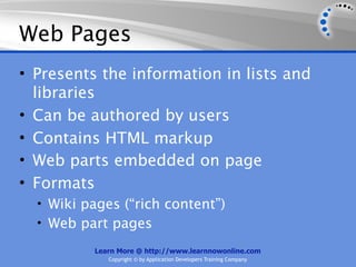 Web Pages
• Presents the information in lists and
  libraries
• Can be authored by users
• Contains HTML markup
• Web parts embedded on page
• Formats
  • Wiki pages (“rich content”)
  • Web part pages

          Learn More @ http://www.learnnowonline.com
             Copyright © by Application Developers Training Company
 