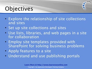 Objectives
• Explore the relationship of site collections
  and sites
• Set up site collections and sites
• Use lists, libraries, and web pages in a site
  for collaboration
• Employ site templates provided with
  SharePoint for solving business problems
• Apply features to a site
• Understand and use publishing portals

           Learn More @ http://www.learnnowonline.com
              Copyright © by Application Developers Training Company
 