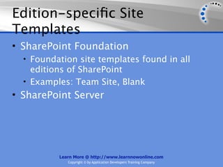 Edition-speciﬁc Site
Templates
• SharePoint Foundation
  • Foundation site templates found in all
    editions of SharePoint
  • Examples: Team Site, Blank
• SharePoint Server




          Learn More @ http://www.learnnowonline.com
             Copyright © by Application Developers Training Company
 