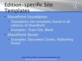 Edition-speciﬁc Site
Templates
• SharePoint Foundation
  • Foundation site templates found in all
    editions of SharePoint
  • Examples: Team Site, Blank
• SharePoint Server
  • Examples: Document Center, Publishing
   Portal



            Learn More @ http://www.learnnowonline.com
               Copyright © by Application Developers Training Company
 