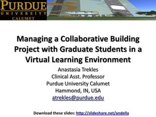 Managing a Collaborative Building Project with Graduate Students in a Virtual Learning Environment Anastasia Trekles Clinical Asst. Professor Purdue University Calumet Hammond, IN, USA atrekles@purdue.edu Download these slides: http://slideshare.net/andella 
