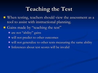 Teaching the Test When testing, teachers should view the assessment as a tool to assist with instructional planning. Gains made by “teaching the test” are not “ability” gains will not predict to other outcomes will not generalize to other tests measuring the same ability Inferences about test scores will be invalid 