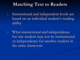 Matching Text to Readers Instructional and independent levels are based on an individual student’s reading ability What instructional and independence for one student may not be instructional or independence for another student in the same classroom 