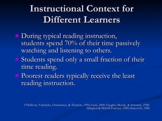 Instructional Context for Different Learners During typical reading instruction,  students spend 70% of their time passively watching and listening to others. Students spend only a small fraction of their time reading. Poorest readers typically receive the least reading instruction. O’Sullivan, Yssledyke, Christensen, & Thurlow, 1990; Grek, 2000; Vaughn, Moody, & Schumm, 1998; Allington & McGill-Franzen, 1989; Stanovich, 1986 