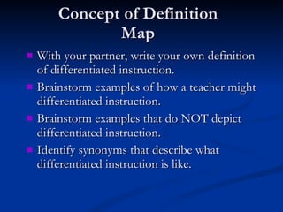 Concept of Definition Map With your partner, write your own definition of differentiated instruction. Brainstorm examples of how a teacher might differentiated instruction. Brainstorm examples that do NOT depict differentiated instruction. Identify synonyms that describe what differentiated instruction is like. 
