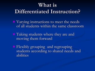What is Differentiated Instruction? Varying instructions to meet the needs of all students within the same classroom Taking students where they are and moving them forward Flexibly grouping  and regrouping students according to shared needs and abilities 