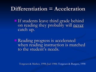Differentiation = Acceleration If students leave third grade behind on reading they probably will  never  catch up. Reading progress is accelerated when reading instruction is matched to the student’s needs.  Torgesen & Mathes, 1998; Juel 1988;  Torgesen & Burgess, 1998 
