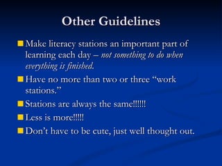 Other Guidelines Make literacy stations an important part of learning each day –  not something to do when everything is finished . Have no more than two or three “work stations.” Stations are always the same!!!!!! Less is more!!!!! Don’t have to be cute, just well thought out. 
