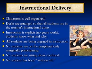 Instructional Delivery Classroom is well organized. Desks are arranged so that all students are in the teacher's instructional zone. Instruction is explicit (no guess work).  Students know what and why. All   students are being engaged in instruction. No students are on the peripheral only marginally participating. No students are sitting alone confused. No student has been “ written off.” 