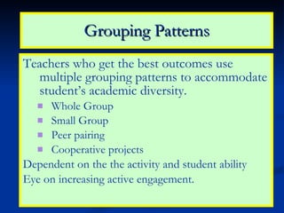 Grouping Patterns Teachers who get the best outcomes use multiple grouping patterns to accommodate student’s academic diversity. Whole Group Small Group Peer pairing Cooperative projects Dependent on the the activity and student ability Eye on increasing active engagement. 