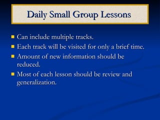 Daily Small Group Lessons   Can include multiple tracks. Each track will be visited for only a brief time. Amount of new information should be reduced. Most of each lesson should be review and generalization. 