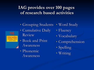 IAG provides over 100 pages  of research based activities Grouping Students Cumulative Daily Review  Book and Print Awareness Phonemic Awareness Word Study Fluency Vocabulary Comprehension Spelling Writing 