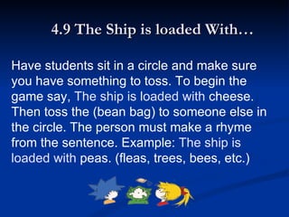 4.9 The Ship is loaded With… Have students sit in a circle and make sure you have something to toss. To begin the game say,  The ship is loaded with  cheese. Then toss the (bean bag) to someone else in the circle. The person must make a rhyme from the sentence. Example:  The ship is loaded with  peas. (fleas, trees, bees, etc.) 