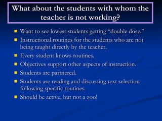 What about the students with whom the teacher is not working? Want to see lowest students getting “double dose.” Instructional routines for the students who are not being taught directly by the teacher. Every student knows routines. Objectives support other aspects of instruction. Students are partnered. Students are reading and discussing text selection following specific routines. Should be active, but not a zoo! 