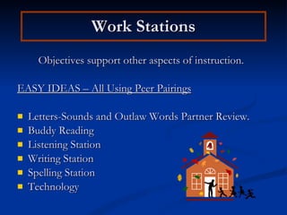 Work Stations Objectives support other aspects of instruction. EASY IDEAS – All Using Peer Pairings Letters-Sounds and Outlaw Words Partner Review. Buddy Reading Listening Station Writing Station Spelling Station Technology 