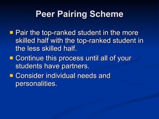Peer Pairing Scheme Pair the top-ranked student in the more skilled half with the top-ranked student in the less skilled half. Continue this process until all of your students have partners.  Consider individual needs and personalities.  