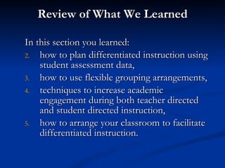 Review of What We Learned In this section you learned: how to plan differentiated instruction using student assessment data, how to use flexible grouping arrangements, techniques to increase academic engagement during both teacher directed and student directed instruction, how to arrange your classroom to facilitate differentiated instruction. 