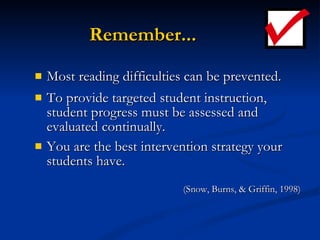 Remember... Most reading difficulties can be prevented. To provide targeted student instruction, student progress must be assessed and evaluated continually. You are the best intervention strategy your students have.   (Snow, Burns, & Griffin, 1998) 