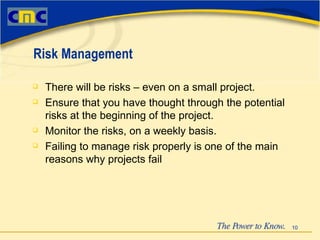 There will be risks – even on a small project. Ensure that you have thought through the potential risks at the beginning of the project. Monitor the risks, on a weekly basis. Failing to manage risk properly is one of the main reasons why projects fail Risk Management 