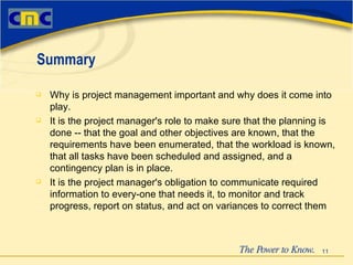 Why is project management important and why does it come into play.  It is the project manager's role to make sure that the planning is done -- that the goal and other objectives are known, that the requirements have been enumerated, that the workload is known, that all tasks have been scheduled and assigned, and a contingency plan is in place. It is the project manager's obligation to communicate required information to every-one that needs it, to monitor and track progress, report on status, and act on variances to correct them Summary 