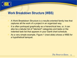 A Work Breakdown Structure is a results-oriented family tree that captures all the work of a project in an organized way.   It is often portrayed graphically as a hierarchical tree, or, it can also be a tabular list of "element" categories and tasks or the indented task list that appears in your Gantt chart schedule.   As a very simple example, Figure 1 (next slide) shows a WBS for a hypothetical banquet. Work Breakdown Structure (WBS) 