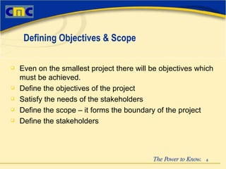 Even on the smallest project there will be objectives which must be achieved.  Define the objectives of the project Satisfy the needs of the stakeholders Define the scope – it forms the boundary of the project Define the stakeholders Defining Objectives & Scope 