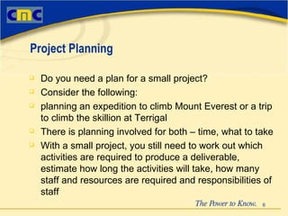 Do you need a plan for a small project? Consider the following: planning an expedition to climb Mount Everest or a trip to climb the skillion at Terrigal There is planning involved for both – time, what to take With a small project, you still need to work out which activities are required to produce a deliverable, estimate how long the activities will take, how many staff and resources are required and responsibilities of staff Project Planning 