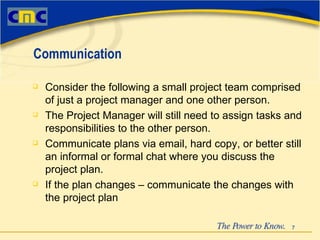Consider the following a small project team comprised of just a project manager and one other person. The Project Manager will still need to assign tasks and responsibilities to the other person. Communicate plans via email, hard copy, or better still an informal or formal chat where you discuss the project plan. If the plan changes – communicate the changes with the project plan Communication 