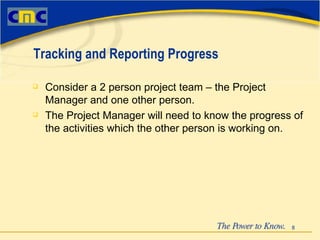 Consider a 2 person project team – the Project Manager and one other person. The Project Manager will need to know the progress of the activities which the other person is working on.  Tracking and Reporting Progress 
