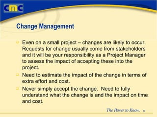 Even on a small project – changes are likely to occur.  Requests for change usually come from stakeholders and it will be your responsibility as a Project Manager to assess the impact of accepting these into the project. Need to estimate the impact of the change in terms of extra effort and cost. Never simply accept the change.  Need to fully understand what the change is and the impact on time and cost. Change Management 