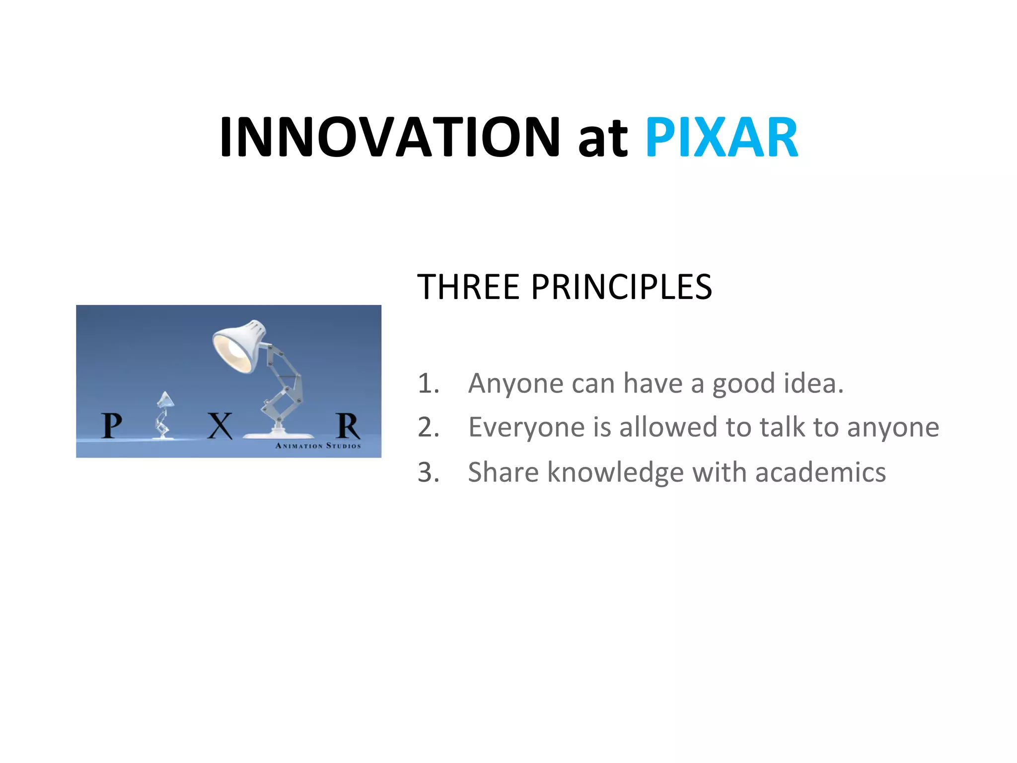 INNOVATION	
  at	
  PIXAR	
  

         THREE	
  PRINCIPLES	
  
          	
  
         1.  Anyone	
  can	
  have	
  a	
  good	
  idea.	
  
         2.  Everyone	
  is	
  allowed	
  to	
  talk	
  to	
  anyone	
  
         3.  Share	
  knowledge	
  with	
  academics	
  
 